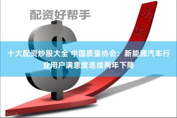 十大配资炒股大全 中国质量协会:新能源汽车行业用户满意度连续两年下降