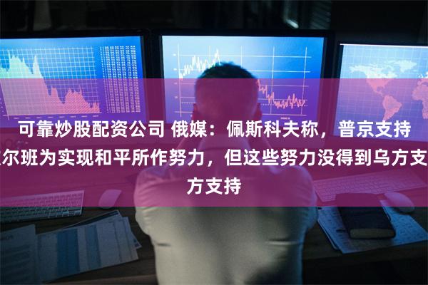 可靠炒股配资公司 俄媒:佩斯科夫称,普京支持欧尔班为实现和平所作努力,但这些努力没得到乌方支持