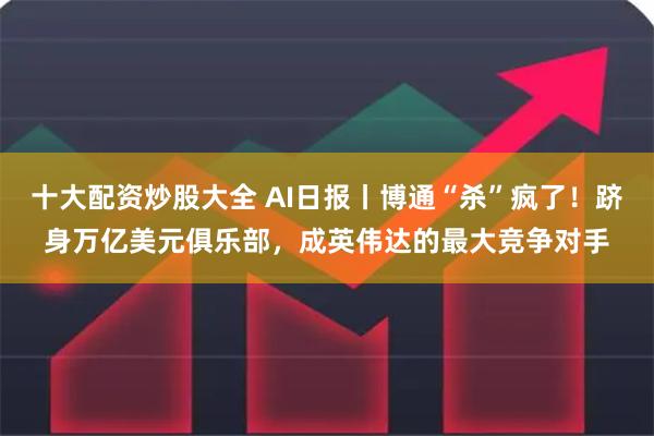 十大配资炒股大全 AI日报丨博通“杀”疯了!跻身万亿美元俱乐部,成英伟达的最大竞争对手