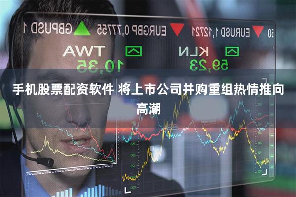 手机股票配资软件 将上市公司并购重组热情推向高潮