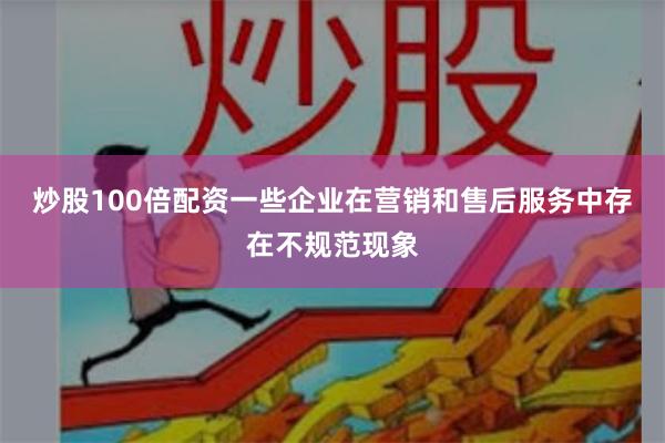 炒股100倍配资一些企业在营销和售后服务中存在不规范现象
