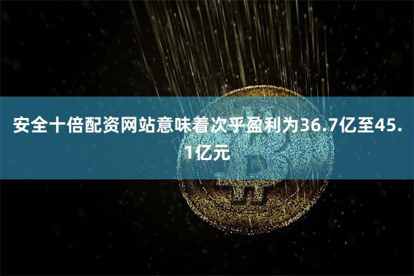 安全十倍配资网站意味着次乎盈利为36.7亿至45.1亿元