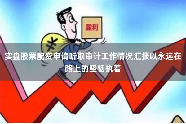实盘股票配资申请听取审计工作情况汇报以永远在路上的坚韧执