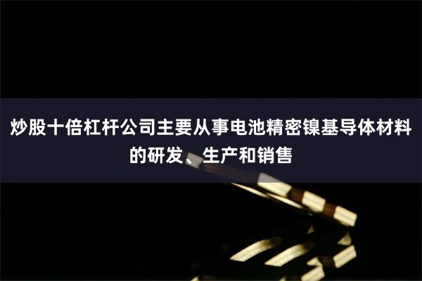 炒股十倍杠杆公司主要从事电池精密镍基导体材料的研发、生产和销