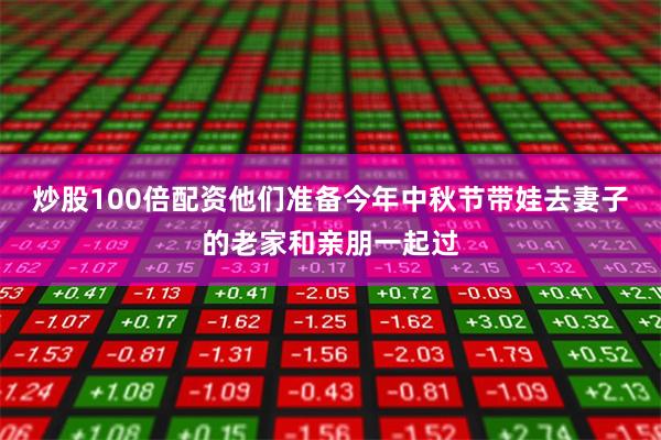 炒股100倍配资他们准备今年中秋节带娃去妻子的老家和亲朋一起