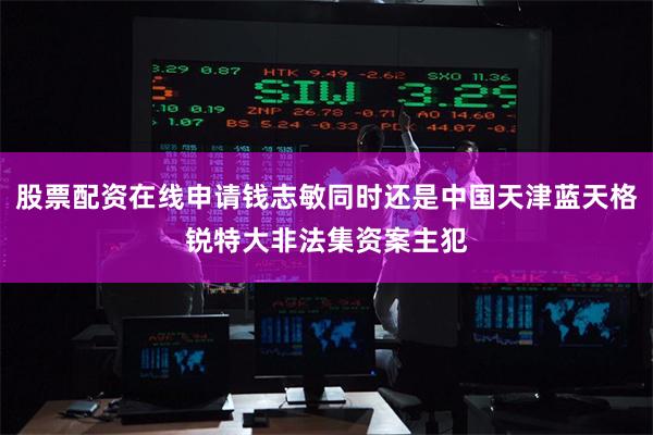 股票配资在线申请钱志敏同时还是中国天津蓝天格锐特大非法集资案