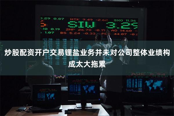 炒股配资开户交易锂盐业务并未对公司整体业绩构成太大拖累